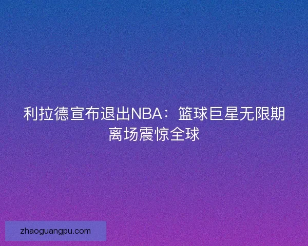 利拉德宣布退出NBA：篮球巨星无限期离场震惊全球