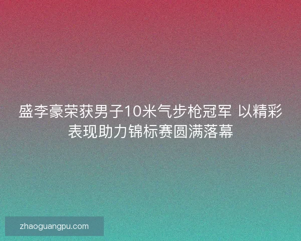 盛李豪荣获男子10米气步枪冠军 以精彩表现助力锦标赛圆满落幕