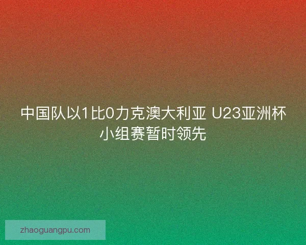 中国队以1比0力克澳大利亚 U23亚洲杯小组赛暂时领先