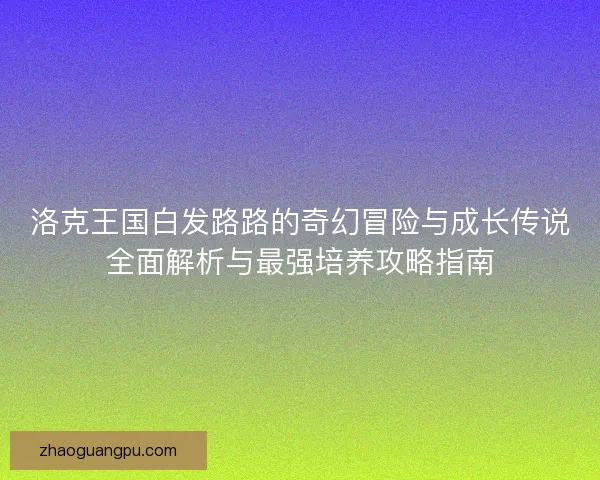 洛克王国白发路路的奇幻冒险与成长传说全面解析与最强培养攻略指南