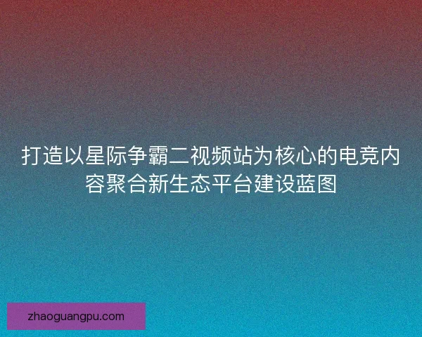 打造以星际争霸二视频站为核心的电竞内容聚合新生态平台建设蓝图
