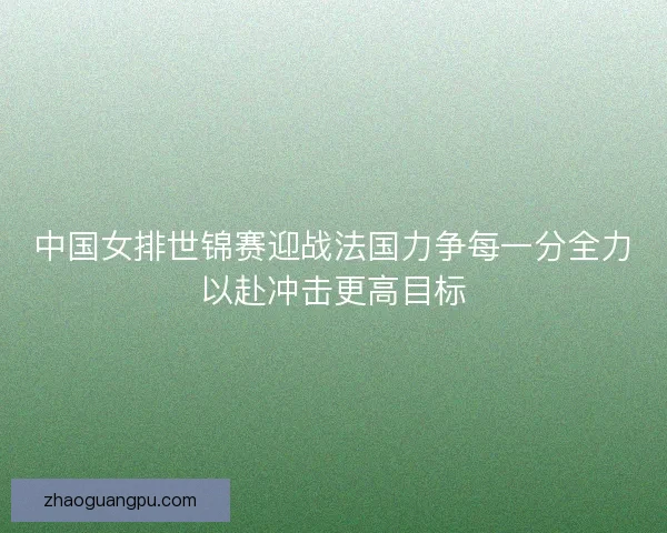 中国女排世锦赛迎战法国力争每一分全力以赴冲击更高目标