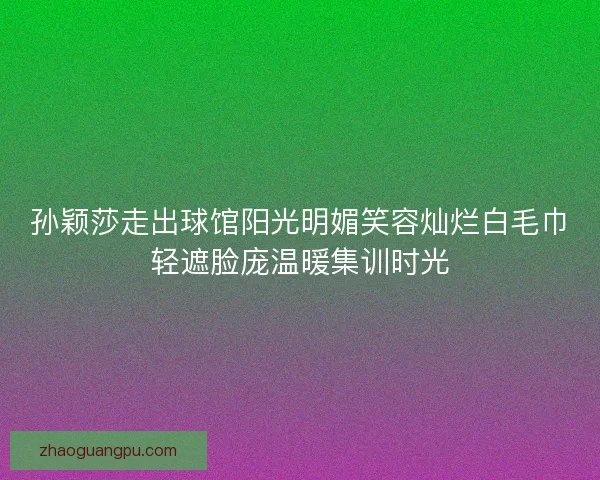 孙颖莎走出球馆阳光明媚笑容灿烂白毛巾轻遮脸庞温暖集训时光
