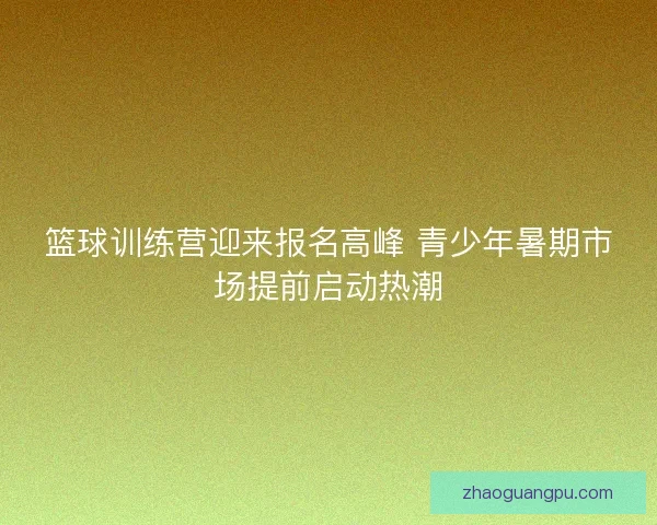 篮球训练营迎来报名高峰 青少年暑期市场提前启动热潮