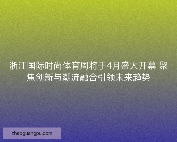 浙江国际时尚体育周将于4月盛大开幕 聚焦创新与潮流融合引领未来趋势