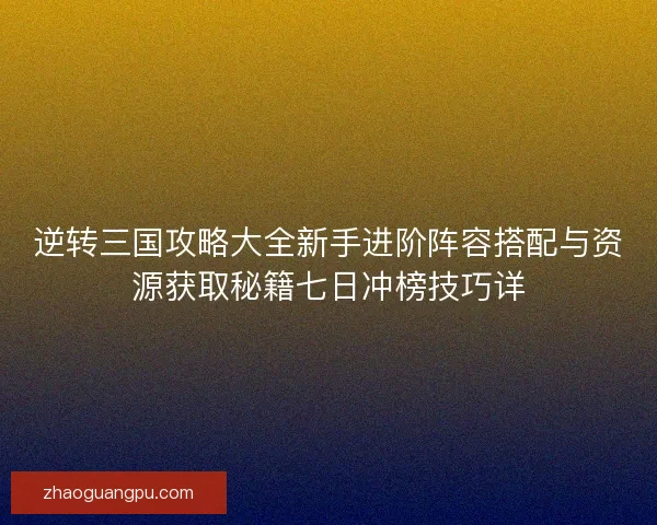 逆转三国攻略大全新手进阶阵容搭配与资源获取秘籍七日冲榜技巧详
