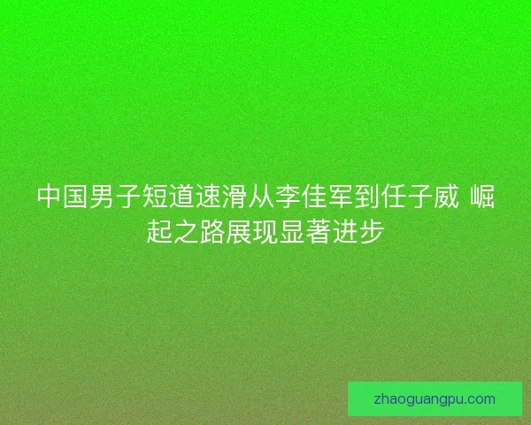中国男子短道速滑从李佳军到任子威 崛起之路展现显著进步