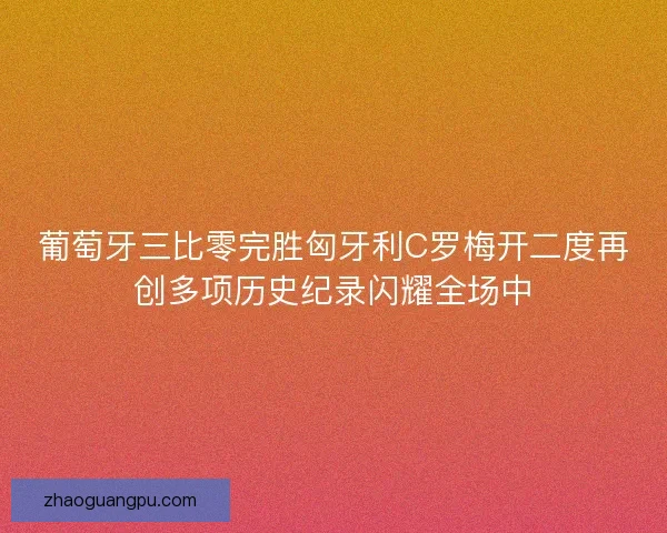 葡萄牙三比零完胜匈牙利C罗梅开二度再创多项历史纪录闪耀全场中